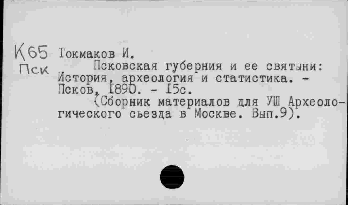 ﻿^65 Токмаков И.
Пси. Псковская губерния и ее святыни: История, археология и статистика. -Псков,. 1890. - 15с.
(Сборник материалов для УШ Археологического съезда в Москве. Вып.9).